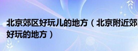 北京郊区好玩儿的地方（北京附近郊区有什么好玩的地方）
