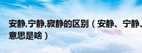 安静,宁静,寂静的区别（安静、宁静、寂静的意思是啥）