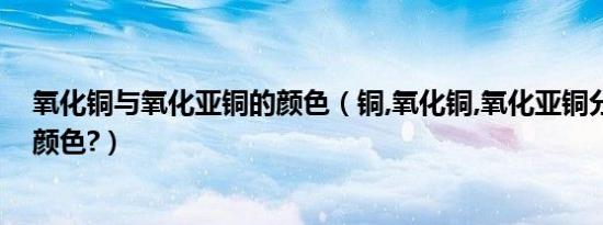 氧化铜与氧化亚铜的颜色（铜,氧化铜,氧化亚铜分别是什么颜色?）