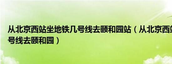 从北京西站坐地铁几号线去颐和园站（从北京西站坐地铁几号线去颐和园）