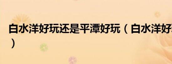 白水洋好玩还是平潭好玩（白水洋好玩好吃的）