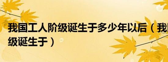 我国工人阶级诞生于多少年以后（我国工人阶级诞生于）