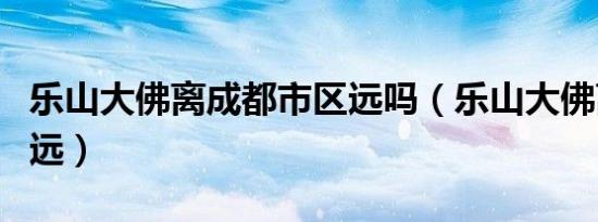 乐山大佛离成都市区远吗（乐山大佛离成都多远）