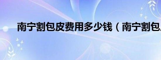 南宁割包皮费用多少钱（南宁割包皮）