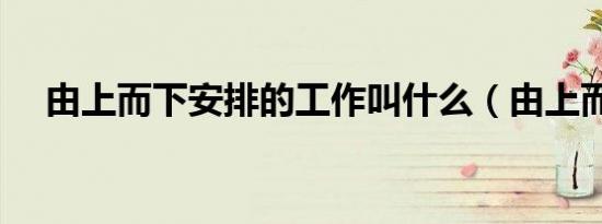 由上而下安排的工作叫什么（由上而下）