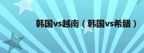 韩国vs越南（韩国vs希腊）