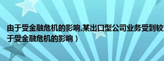 由于受金融危机的影响,某出口型公司业务受到较大影响（由于受金融危机的影响）