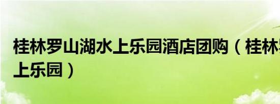 桂林罗山湖水上乐园酒店团购（桂林罗山湖水上乐园）