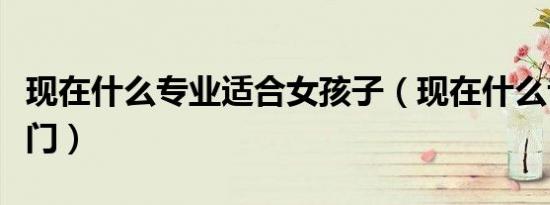 现在什么专业适合女孩子（现在什么专业最热门）