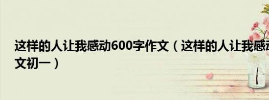 这样的人让我感动600字作文（这样的人让我感动600字作文初一）