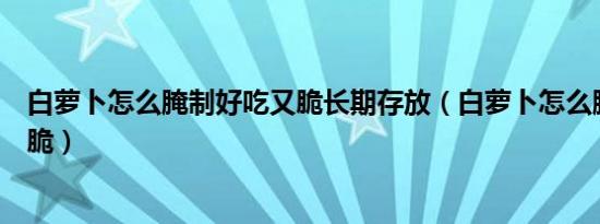 白萝卜怎么腌制好吃又脆长期存放（白萝卜怎么腌制好吃又脆）