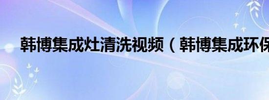 韩博集成灶清洗视频（韩博集成环保灶）