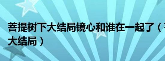 菩提树下大结局镜心和谁在一起了（菩提树下大结局）