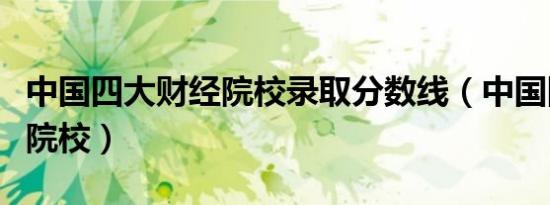 中国四大财经院校录取分数线（中国四大财经院校）