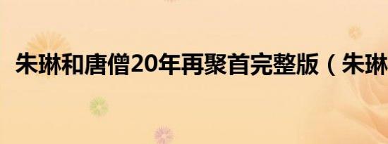 朱琳和唐僧20年再聚首完整版（朱琳微博）