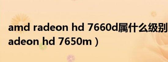 amd radeon hd 7660d属什么级别（amd radeon hd 7650m）