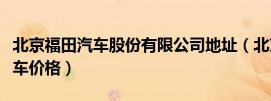 北京福田汽车股份有限公司地址（北京福田汽车价格）