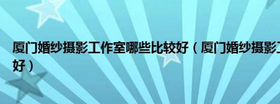 厦门婚纱摄影工作室哪些比较好（厦门婚纱摄影工作室哪家好）