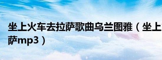 坐上火车去拉萨歌曲乌兰图雅（坐上火车去拉萨mp3）