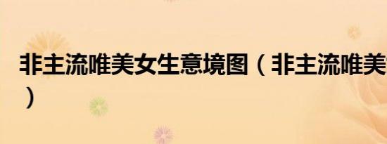 非主流唯美女生意境图（非主流唯美女生网名）