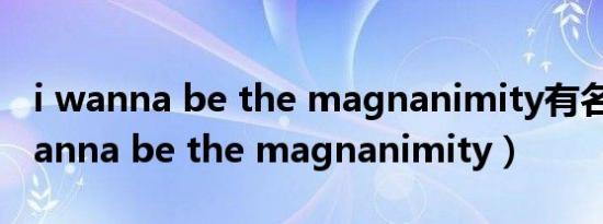 i wanna be the magnanimity有名吗（i wanna be the magnanimity）