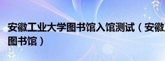 安徽工业大学图书馆入馆测试（安徽工业大学图书馆）
