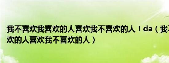 我不喜欢我喜欢的人喜欢我不喜欢的人！da（我不喜欢我喜欢的人喜欢我不喜欢的人）