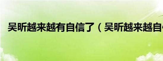 吴昕越来越有自信了（吴昕越来越自信了）