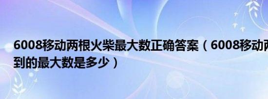 6008移动两根火柴最大数正确答案（6008移动两根火柴得到的最大数是多少）