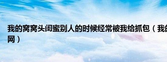 我的窝窝头闺蜜别人的时候经常被我给抓包（我的窝窝开心网）