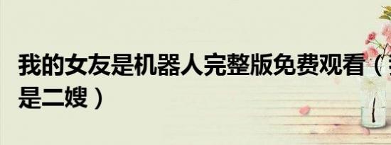 我的女友是机器人完整版免费观看（我的女友是二嫂）