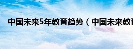 中国未来5年教育趋势（中国未来教育网）