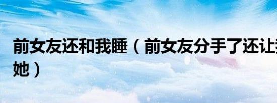 前女友还和我睡（前女友分手了还让我继续睡她）