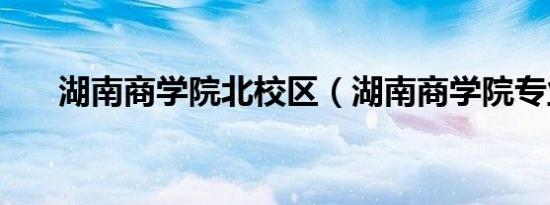 湖南商学院北校区（湖南商学院专业）