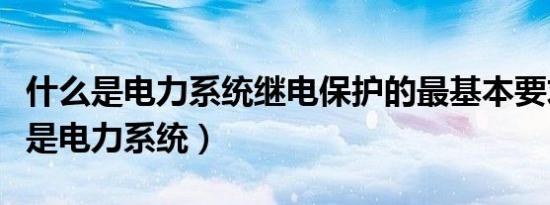 什么是电力系统继电保护的最基本要求（什么是电力系统）