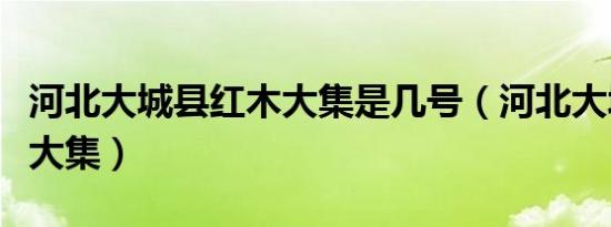 河北大城县红木大集是几号（河北大城县红木大集）