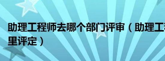 助理工程师去哪个部门评审（助理工程师去哪里评定）
