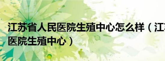 江苏省人民医院生殖中心怎么样（江苏省人民医院生殖中心）