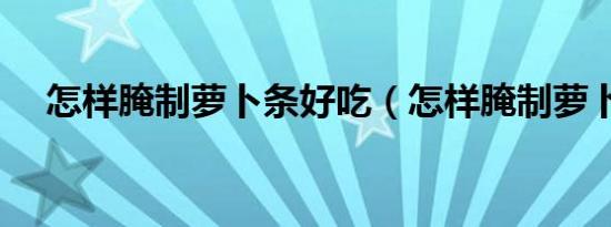 怎样腌制萝卜条好吃（怎样腌制萝卜条）