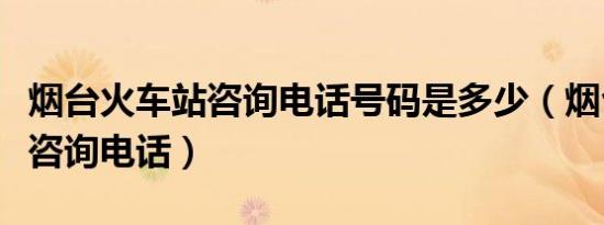 烟台火车站咨询电话号码是多少（烟台火车站咨询电话）