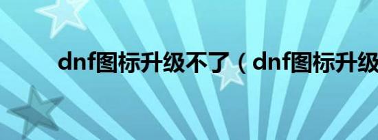 dnf图标升级不了（dnf图标升级）