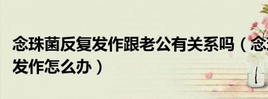 念珠菌反复发作跟老公有关系吗（念珠菌反复发作怎么办）