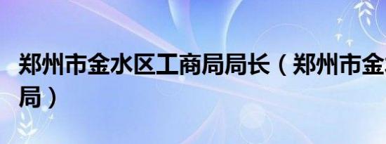 郑州市金水区工商局局长（郑州市金水区工商局）