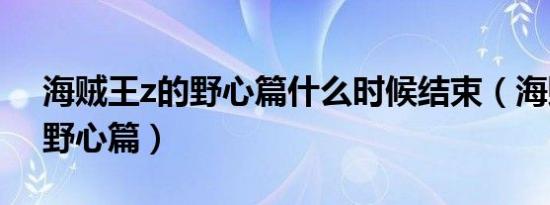 海贼王z的野心篇什么时候结束（海贼王z的野心篇）