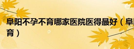 阜阳不孕不育哪家医院医得最好（阜阳不孕不育）