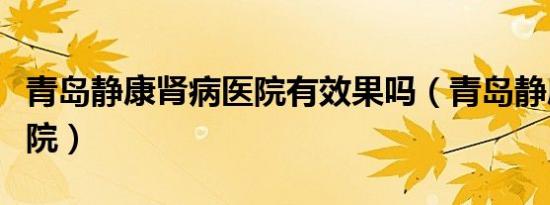 青岛静康肾病医院有效果吗（青岛静康肾病医院）