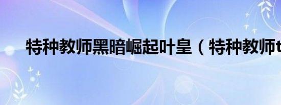 特种教师黑暗崛起叶皇（特种教师txt）