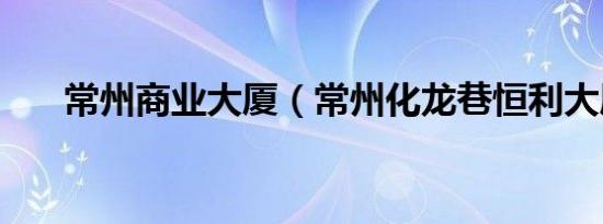 常州商业大厦（常州化龙巷恒利大厦）