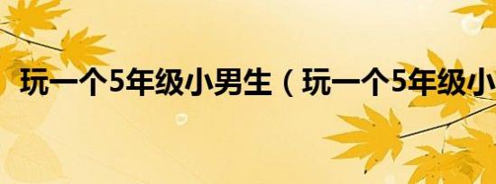 玩一个5年级小男生（玩一个5年级小女生）