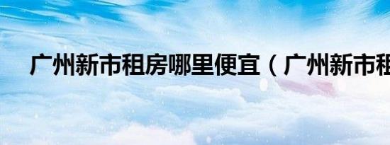 广州新市租房哪里便宜（广州新市租房）